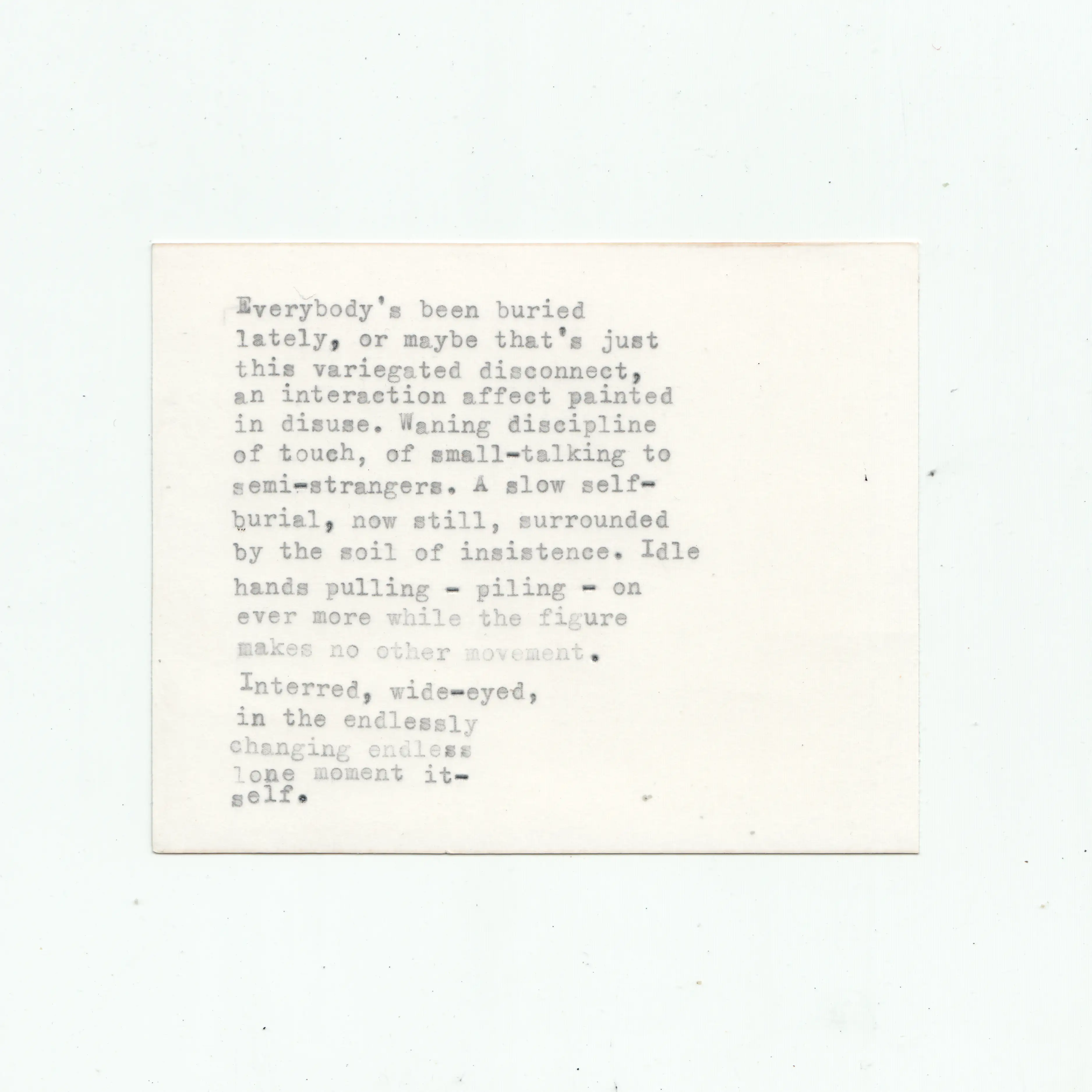 Scan of back of photograph with typewriter text that reads:
Everybody's been buried
lately, or maybe that's just
this variegated disconnect,
an interaction affect painted
in disuse. Waning discipline
of touch, of small-talking to
semi-strangers. A slow self-
burial, now still, surrounded
by the soil of insistence. Idle
hands pulling - piling - on
ever more while the figure
makes no other movement.
Interred, wide-eyed,
in the endlessly
changing endless
lone moment it-
self.